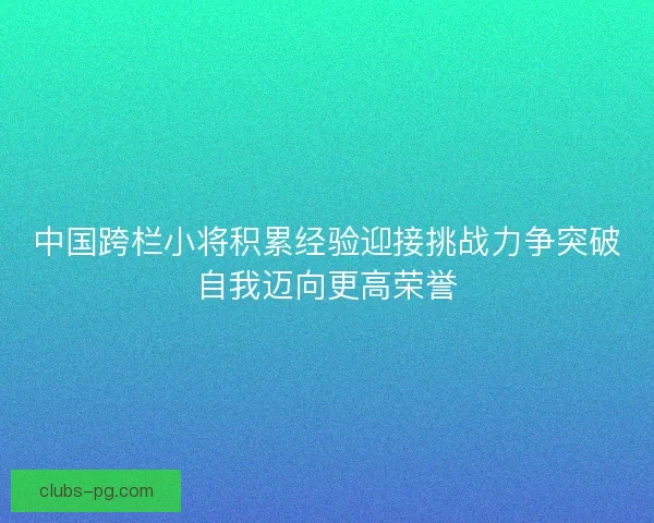 中国跨栏小将积累经验迎接挑战力争突破自我迈向更高荣誉