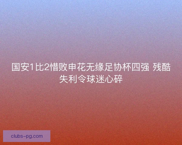 国安1比2惜败申花无缘足协杯四强 残酷失利令球迷心碎