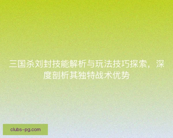 三国杀刘封技能解析与玩法技巧探索，深度剖析其独特战术优势